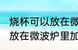 烧杯可以放在微波炉里加热么 烧杯能放在微波炉里加热么