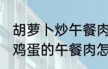 胡萝卜炒午餐肉怎么做好吃 胡萝卜炒鸡蛋的午餐肉怎么做好吃