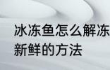 冰冻鱼怎么解冻还新鲜 冰冻鱼解冻还新鲜的方法