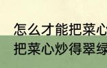 怎么才能把菜心炒得翠绿又整齐 如何把菜心炒得翠绿又整齐