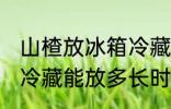 山楂放冰箱冷藏能放多久 山楂放冰箱冷藏能放多长时间