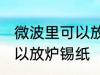 微波里可以放炉锡纸吗 微波里可不可以放炉锡纸