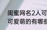 闺蜜网名2人可爱萌的 闺蜜网名2人可爱萌的有哪些