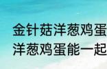 金针菇洋葱鸡蛋可以一起炒吗 金针菇洋葱鸡蛋能一起炒吗