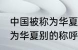 中国被称为华夏还称为什么 中国被称为华夏别的称呼还有什么