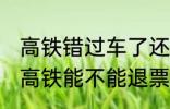 高铁错过车了还可以退票吗 没有赶上高铁能不能退票