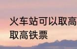 火车站可以取高铁票吗 能不能火车站取高铁票