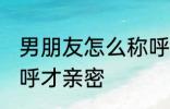 男朋友怎么称呼才亲密 男朋友如何称呼才亲密