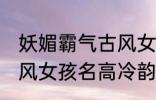 妖媚霸气古风女子名字 妖媚霸气的古风女孩名高冷韵味十足