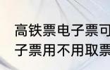 高铁票电子票可以不取票吗 高铁票电子票用不用取票